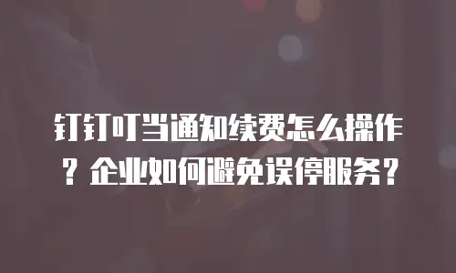 钉钉叮当通知续费怎么操作？企业如何避免误停服务？