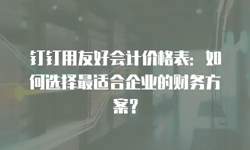 钉钉用友好会计价格表：如何选择最适合企业的财务方案？