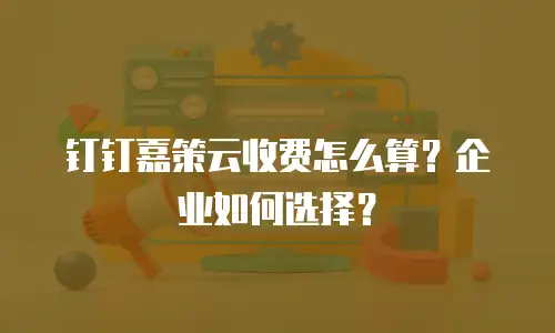 钉钉嘉策云收费怎么算？企业如何选择？