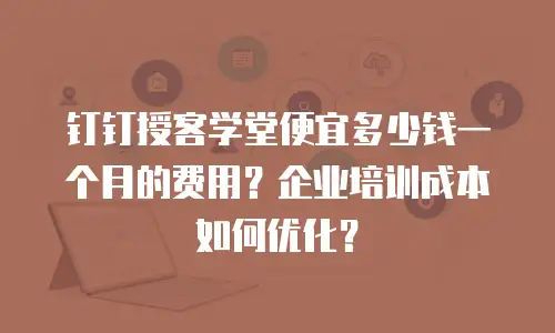 钉钉授客学堂便宜多少钱一个月的费用？企业培训成本如何优化？