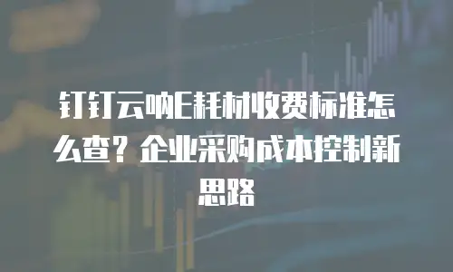 钉钉云呐E耗材收费标准怎么查？企业采购成本控制新思路