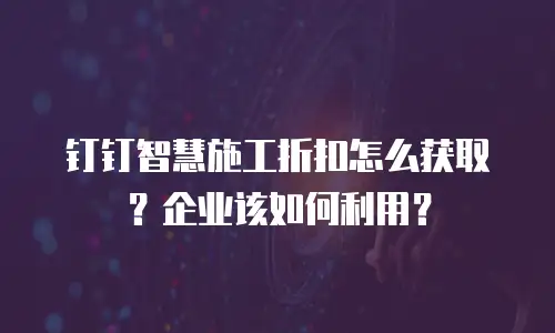 钉钉智慧施工折扣怎么获取？企业该如何利用？