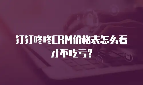 钉钉咚咚CRM价格表怎么看才不吃亏？