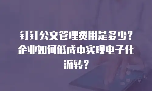 钉钉公文管理费用是多少？企业如何低成本实现电子化流转？