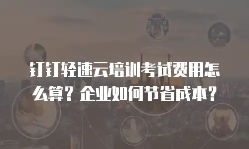 钉钉轻速云培训考试费用怎么算？企业如何节省成本？