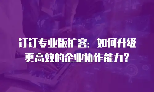 钉钉专业版扩容：如何升级更高效的企业协作能力？