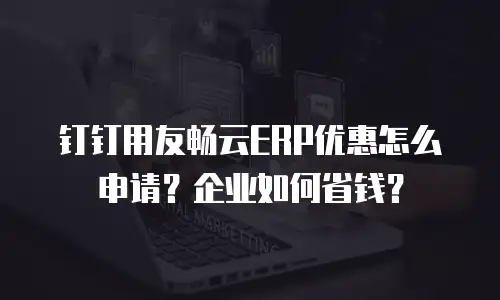 钉钉用友畅云ERP优惠怎么申请？企业如何省钱？