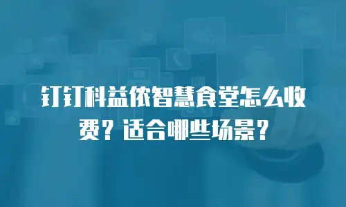 钉钉科益侬智慧食堂怎么收费？适合哪些场景？