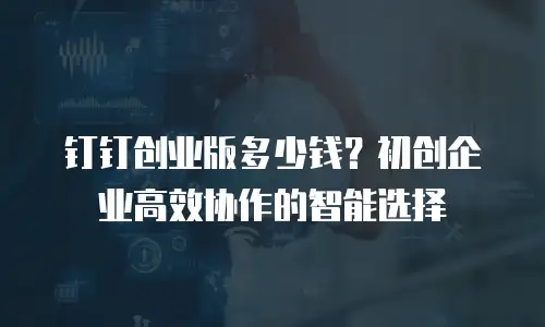 钉钉创业版多少钱？初创企业高效协作的智能选择