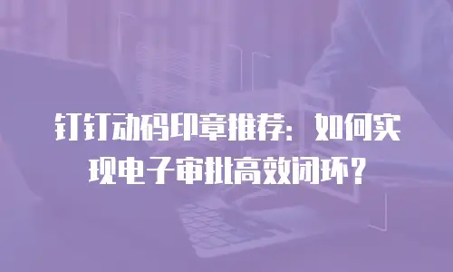 钉钉动码印章推荐：如何实现电子审批高效闭环？
