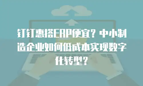 钉钉惠搭ERP便宜？中小制造企业如何低成本实现数字化转型？