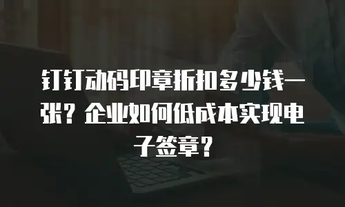 钉钉动码印章折扣多少钱一张？企业如何低成本实现电子签章？