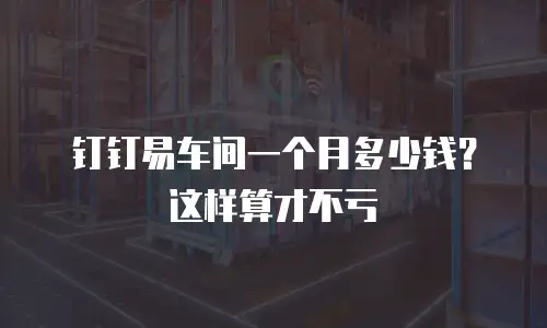 钉钉易车间一个月多少钱？这样算才不亏