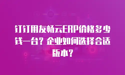 钉钉用友畅云ERP价格多少钱一台？企业如何选择合适版本？