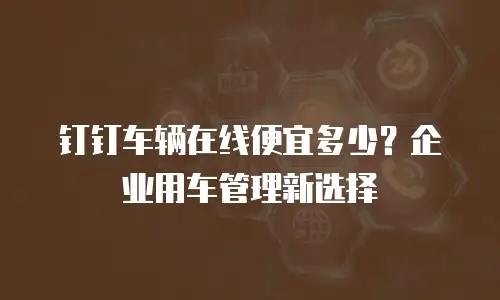 钉钉车辆在线便宜多少？企业用车管理新选择