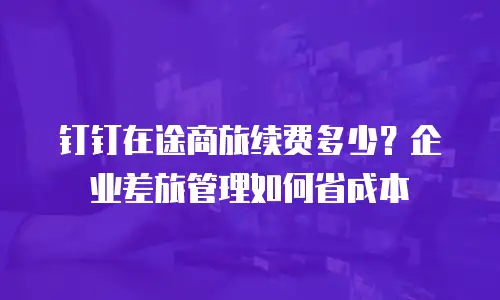 钉钉在途商旅续费多少？企业差旅管理如何省成本