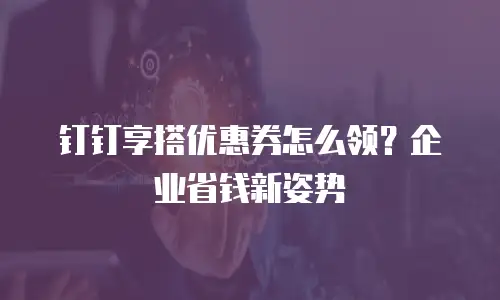 钉钉享搭优惠券怎么领？企业省钱新姿势