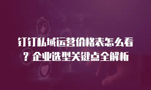 钉钉私域运营价格表怎么看？企业选型关键点全解析