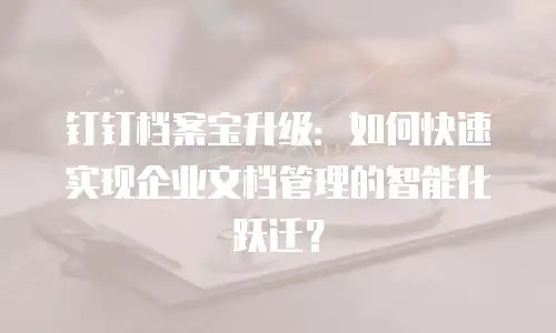 钉钉档案宝升级：如何快速实现企业文档管理的智能化跃迁？