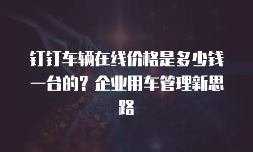 钉钉车辆在线价格是多少钱一台的？企业用车管理新思路