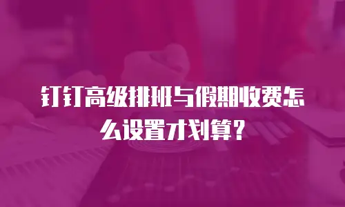 钉钉高级排班与假期收费怎么设置才划算？