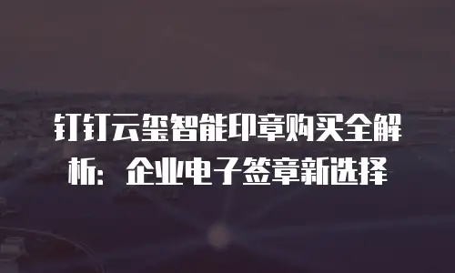 钉钉云玺智能印章购买全解析：企业电子签章新选择