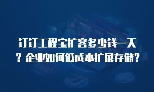 钉钉工程宝扩容多少钱一天？企业如何低成本扩展存储？