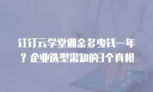 钉钉云学堂佣金多少钱一年？企业选型需知的3个真相