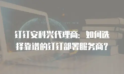 钉钉安科兴代理商：如何选择靠谱的钉钉部署服务商？