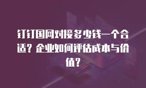 钉钉国网对接多少钱一个合适？企业如何评估成本与价值？
