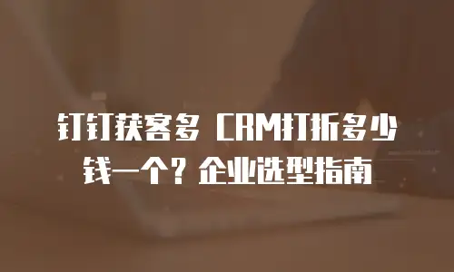 钉钉获客多 CRM打折多少钱一个？企业选型指南