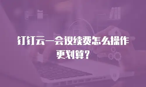 钉钉云一会议续费怎么操作更划算？