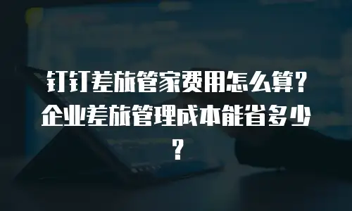 钉钉差旅管家费用怎么算？企业差旅管理成本能省多少？