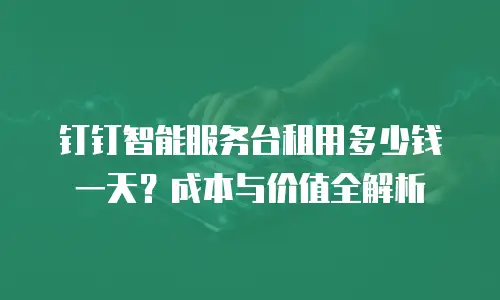 钉钉智能服务台租用多少钱一天？成本与价值全解析