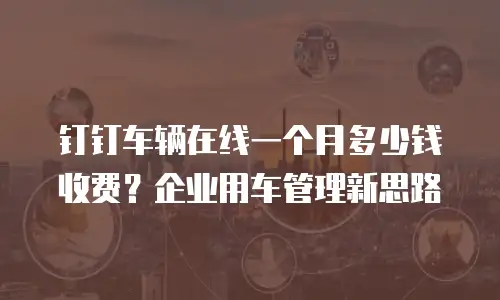 钉钉车辆在线一个月多少钱收费？企业用车管理新思路
