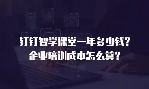 钉钉智学课堂一年多少钱？企业培训成本怎么算？