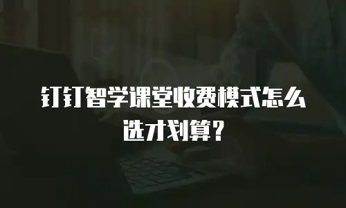 钉钉智学课堂收费模式怎么选才划算？