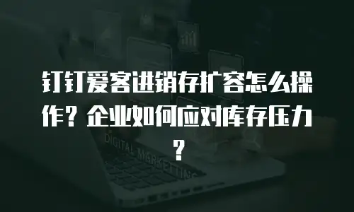 钉钉爱客进销存扩容怎么操作？企业如何应对库存压力？