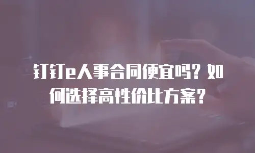 钉钉e人事合同便宜吗？如何选择高性价比方案？