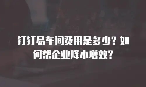 钉钉易车间费用是多少？如何帮企业降本增效？