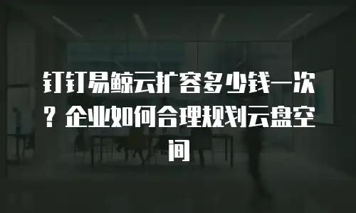 钉钉易鲸云扩容多少钱一次？企业如何合理规划云盘空间