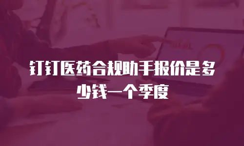 钉钉医药合规助手报价是多少钱一个季度