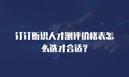 钉钉衡识人才测评价格表怎么选才合适？