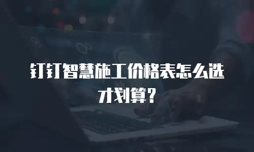 钉钉智慧施工价格表怎么选才划算？