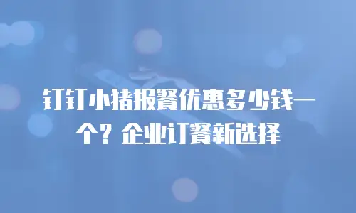 钉钉小猪报餐优惠多少钱一个？企业订餐新选择