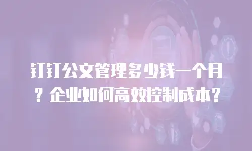 钉钉公文管理多少钱一个月？企业如何高效控制成本？