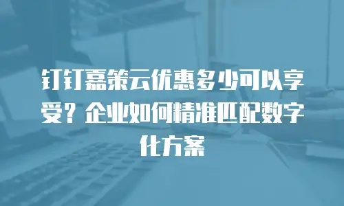 钉钉嘉策云优惠多少可以享受？企业如何精准匹配数字化方案