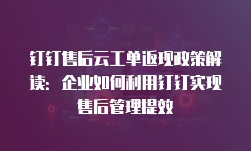 钉钉售后云工单返现政策解读：企业如何利用钉钉实现售后管理提效