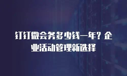 钉钉微会务多少钱一年？企业活动管理新选择