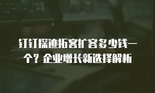 钉钉探迹拓客扩容多少钱一个？企业增长新选择解析